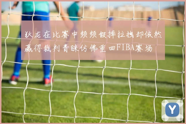 狄龙在比赛中频频假摔拉拽却依然赢得裁判青睐仿佛重回FIBA赛场