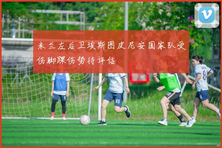 米兰左后卫埃斯图皮尼安国家队受伤脚踝伤势待评估