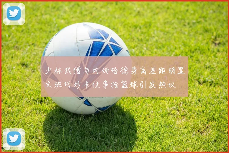 少林武僧与内姆哈德身高差距明显文班巧妙卡位争抢篮球引发热议