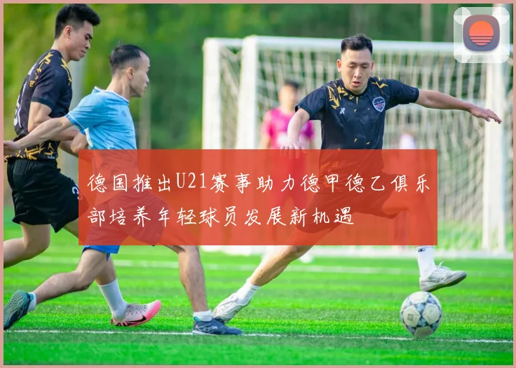 德国推出U21赛事助力德甲德乙俱乐部培养年轻球员发展新机遇