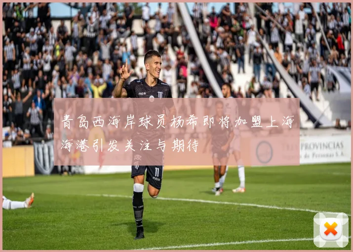 青岛西海岸球员杨希即将加盟上海海港引发关注与期待