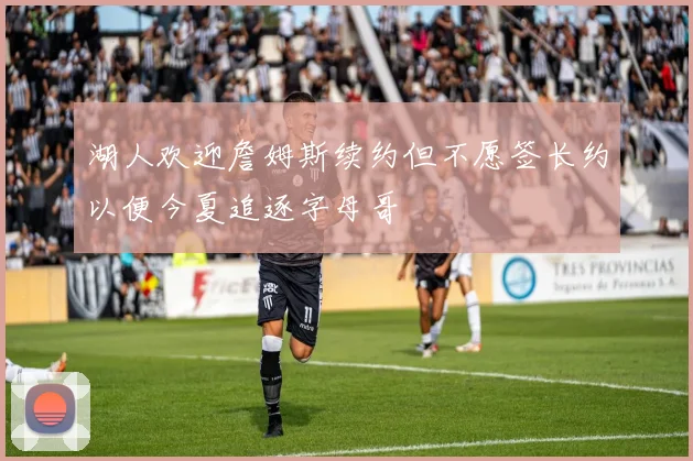 湖人欢迎詹姆斯续约但不愿签长约以便今夏追逐字母哥