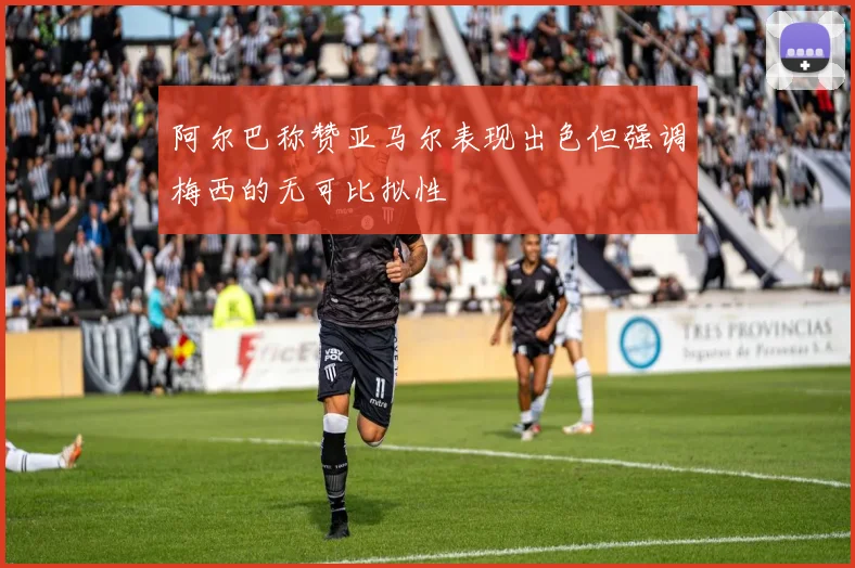 阿尔巴称赞亚马尔表现出色但强调梅西的无可比拟性