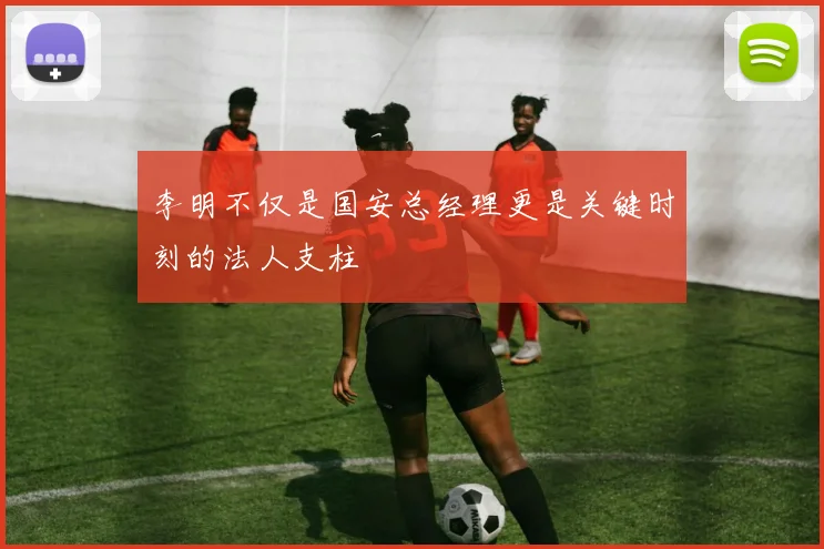 李明不仅是国安总经理更是关键时刻的法人支柱