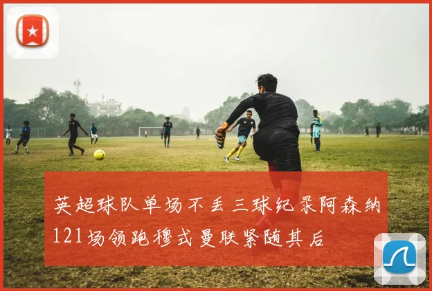 英超球队单场不丢三球纪录阿森纳121场领跑穆式曼联紧随其后