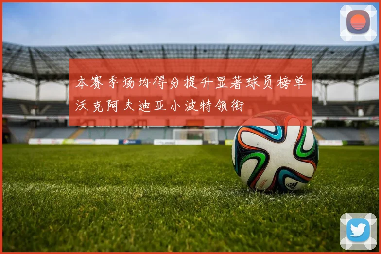 本赛季场均得分提升显著球员榜单沃克阿夫迪亚小波特领衔