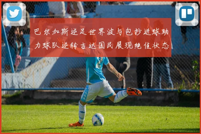 巴尔加斯逆足世界波与包抄进球助力球队逆转吉达国民展现绝佳状态