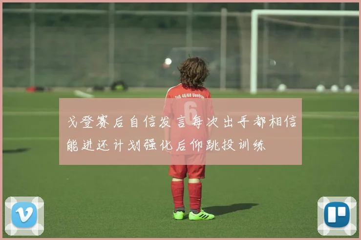 戈登赛后自信发言每次出手都相信能进还计划强化后仰跳投训练