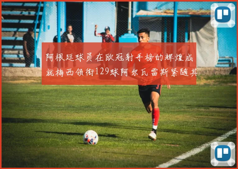 阿根廷球员在欧冠射手榜的辉煌成就梅西领衔129球阿尔瓦雷斯紧随其后