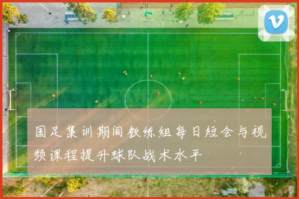 国足集训期间教练组每日短会与视频课程提升球队战术水平