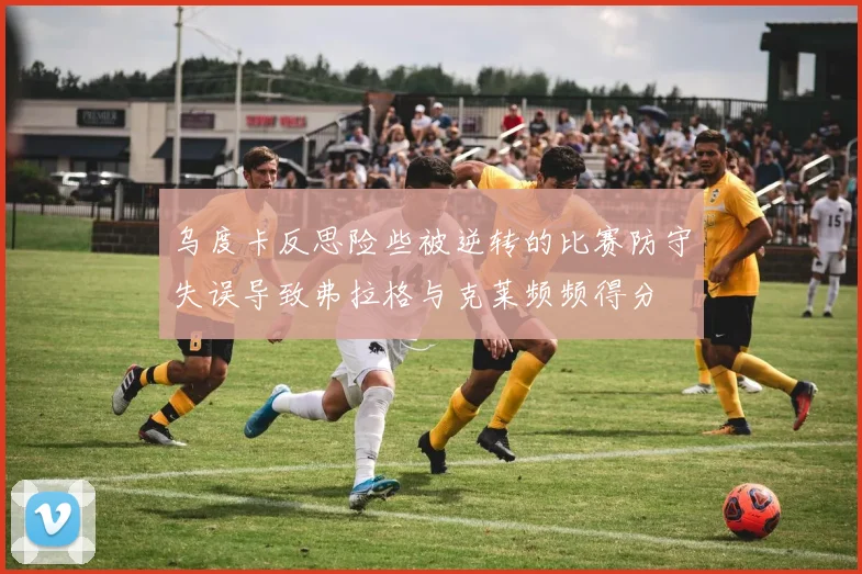 乌度卡反思险些被逆转的比赛防守失误导致弗拉格与克莱频频得分