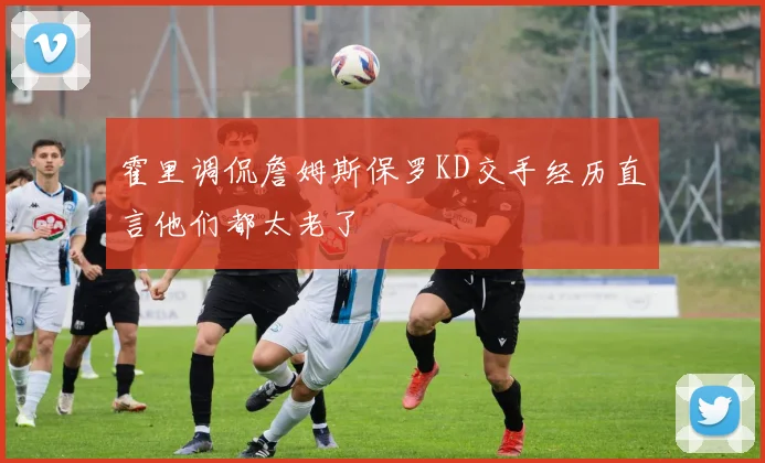 霍里调侃詹姆斯保罗KD交手经历直言他们都太老了