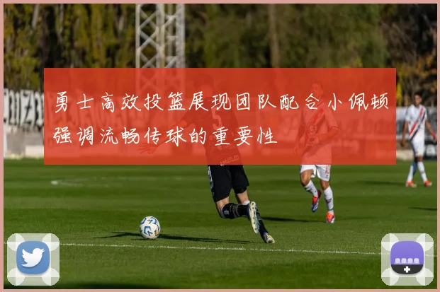 勇士高效投篮展现团队配合小佩顿强调流畅传球的重要性