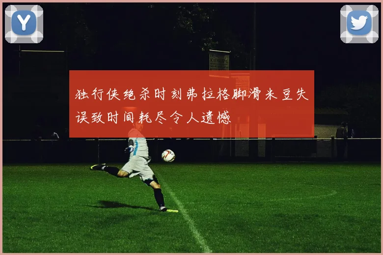 独行侠绝杀时刻弗拉格脚滑米豆失误致时间耗尽令人遗憾