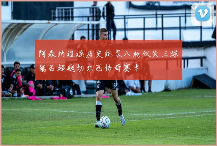 阿森纳追逐历史纪录八轮仅失三球能否超越切尔西传奇赛季