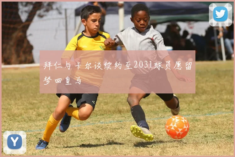 拜仁与卡尔谈续约至2031球员愿留梦回皇马