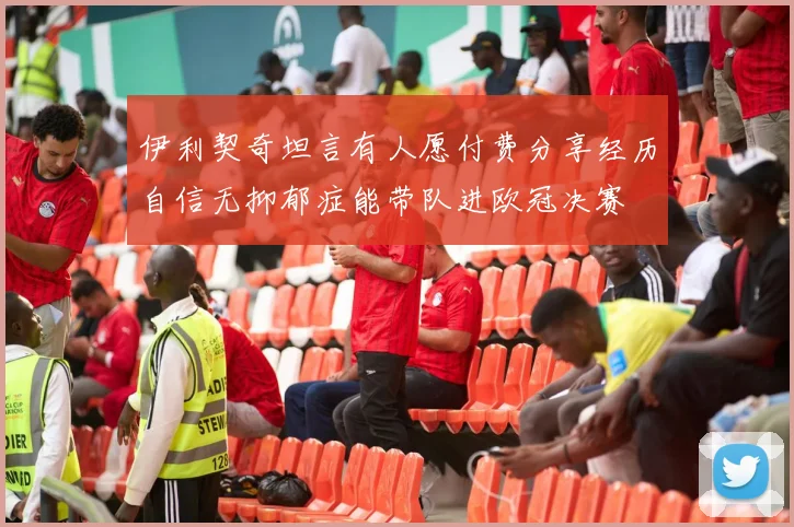 伊利契奇坦言有人愿付费分享经历自信无抑郁症能带队进欧冠决赛