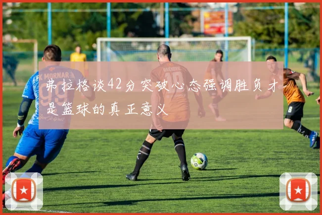 弗拉格谈42分突破心态强调胜负才是篮球的真正意义