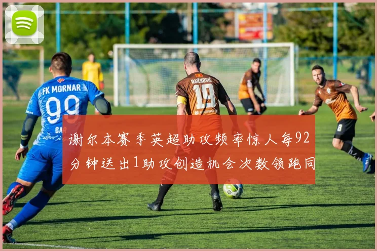 谢尔本赛季英超助攻频率惊人每92分钟送出1助攻创造机会次数领跑同期