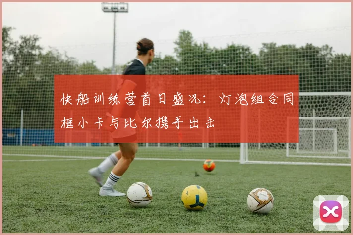 快船训练营首日盛况：灯泡组合同框小卡与比尔携手出击