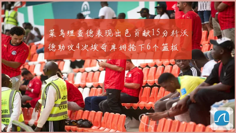 菜鸟理查德表现出色贡献15分科沃德助攻4次埃奇库姆抢下6个篮板