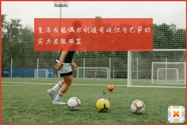 皇马或能偶尔创造奇迹但与巴萨的实力差距明显