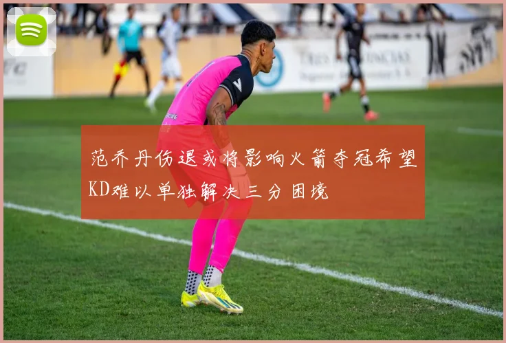 范乔丹伤退或将影响火箭夺冠希望KD难以单独解决三分困境