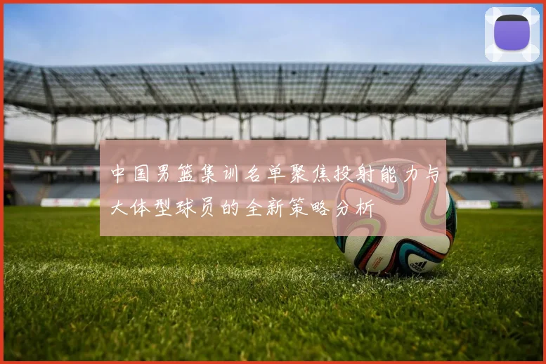 中国男篮集训名单聚焦投射能力与大体型球员的全新策略分析