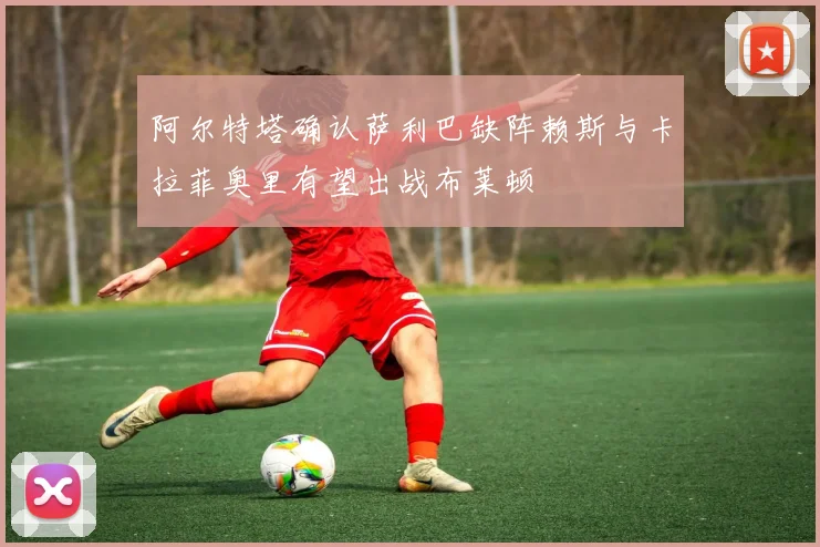 阿尔特塔确认萨利巴缺阵赖斯与卡拉菲奥里有望出战布莱顿