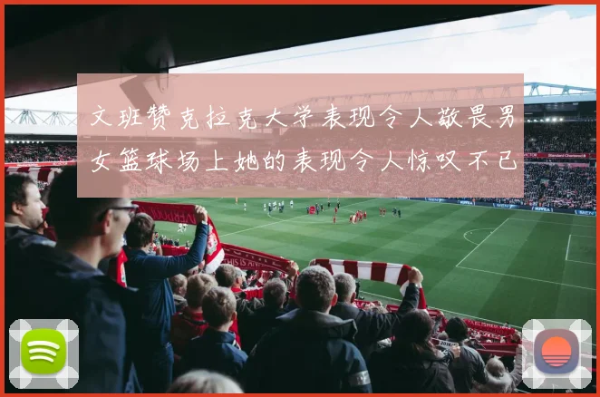 文班赞克拉克大学表现令人敬畏男女篮球场上她的表现令人惊叹不已