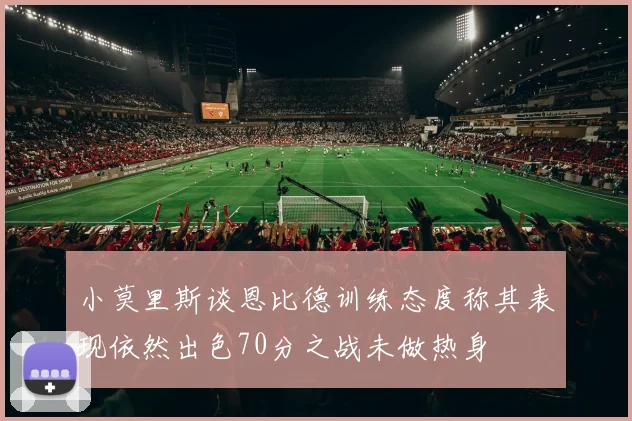 小莫里斯谈恩比德训练态度称其表现依然出色70分之战未做热身