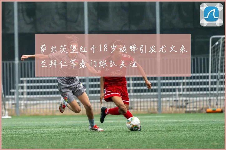 萨尔茨堡红牛18岁边锋引发尤文米兰拜仁等豪门球队关注
