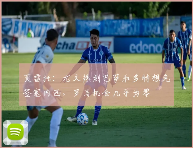 莫雷托：尤文热刺巴萨和多特想免签塞内西，罗马机会几乎为零