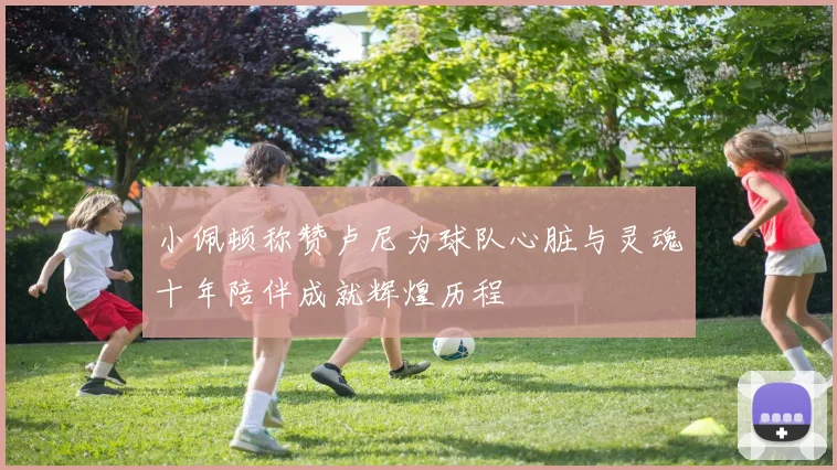 小佩顿称赞卢尼为球队心脏与灵魂十年陪伴成就辉煌历程