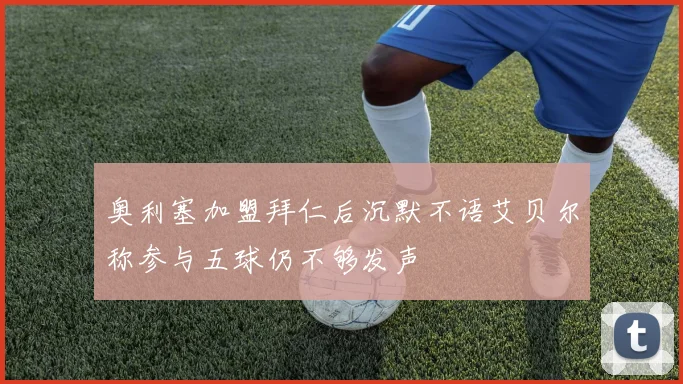 奥利塞加盟拜仁后沉默不语艾贝尔称参与五球仍不够发声