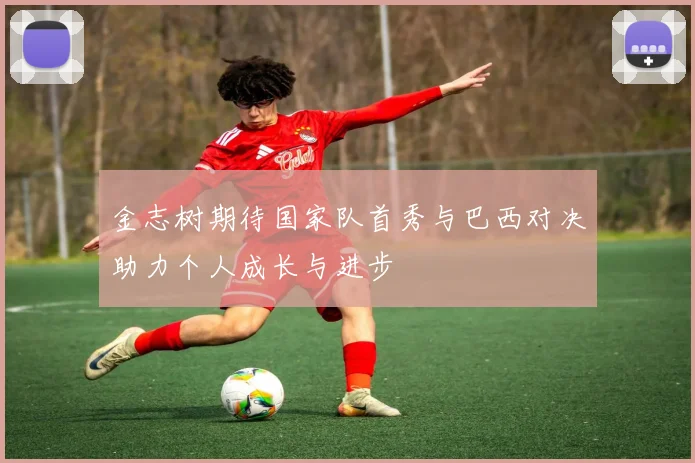 金志树期待国家队首秀与巴西对决助力个人成长与进步