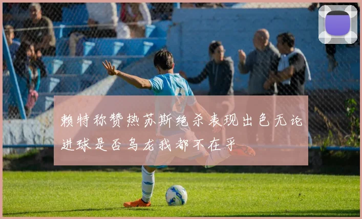赖特称赞热苏斯绝杀表现出色无论进球是否乌龙我都不在乎