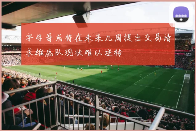 字母哥或将在未来几周提出交易请求雄鹿队现状难以逆转