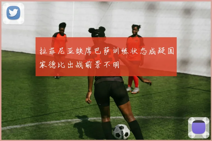 拉菲尼亚缺席巴萨训练状态成疑国家德比出战前景不明