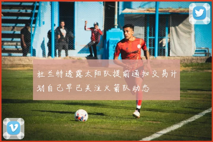 杜兰特透露太阳队提前通知交易计划自己早已关注火箭队动态