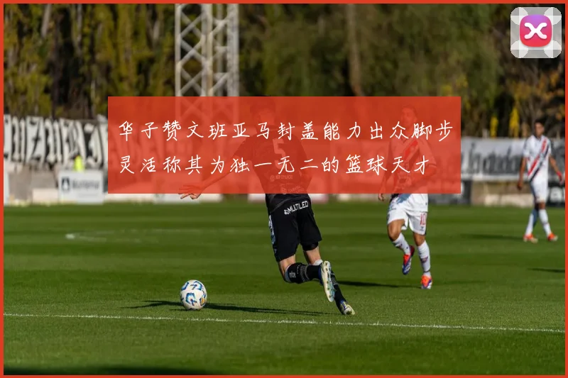 华子赞文班亚马封盖能力出众脚步灵活称其为独一无二的篮球天才