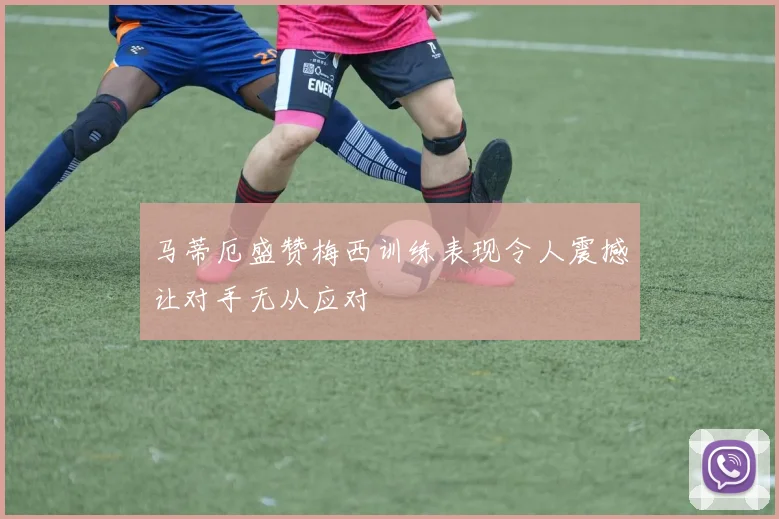 马蒂厄盛赞梅西训练表现令人震撼让对手无从应对