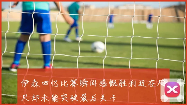 伊森回忆比赛瞬间感慨胜利近在咫尺却未能突破最后关卡