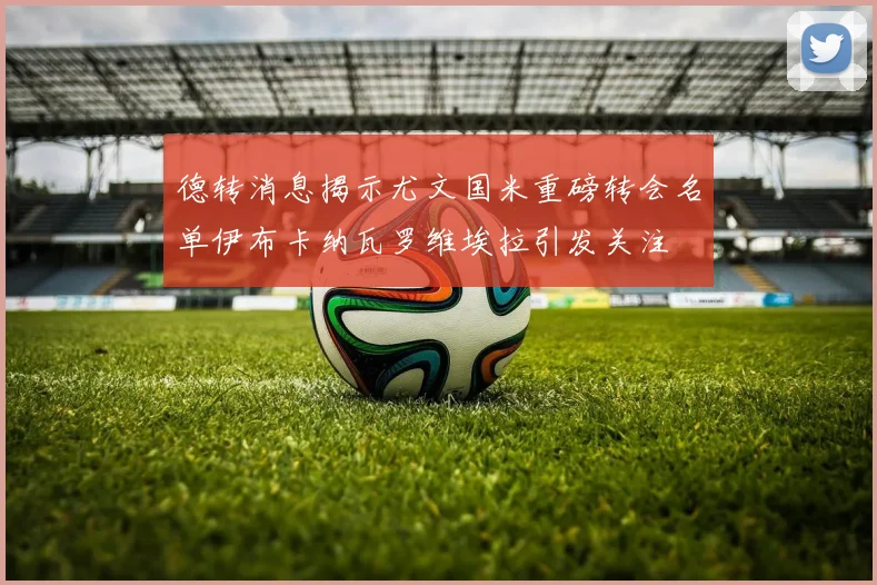 德转消息揭示尤文国米重磅转会名单伊布卡纳瓦罗维埃拉引发关注