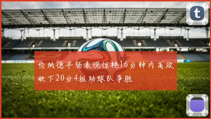 伦纳德半场表现惊艳16分钟内高效砍下20分4板助球队争胜