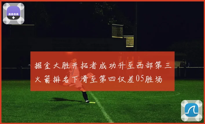 掘金大胜开拓者成功升至西部第三火箭排名下滑至第四仅差05胜场