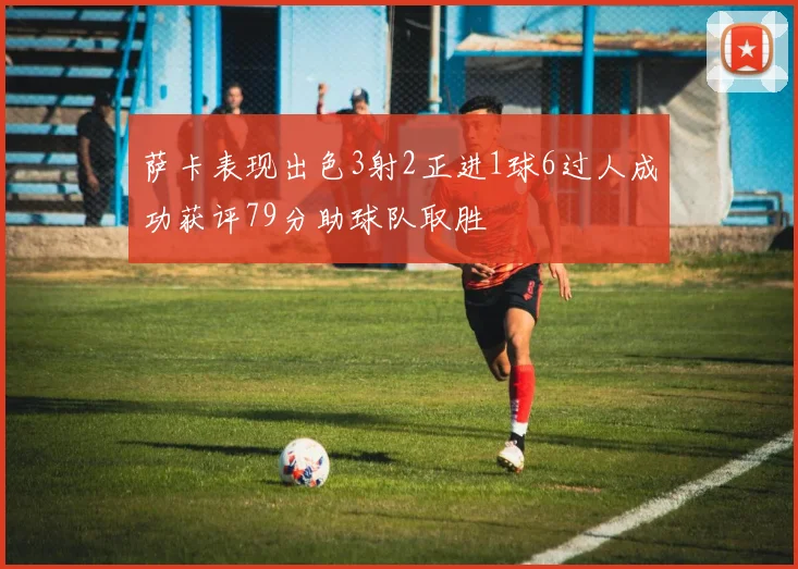 萨卡表现出色3射2正进1球6过人成功获评79分助球队取胜