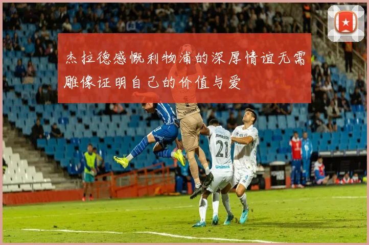 杰拉德感慨利物浦的深厚情谊无需雕像证明自己的价值与爱