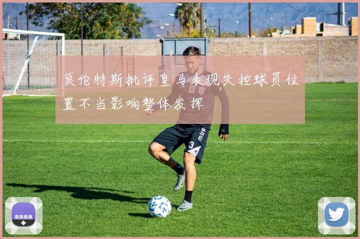 莫伦特斯批评皇马表现失控球员位置不当影响整体发挥